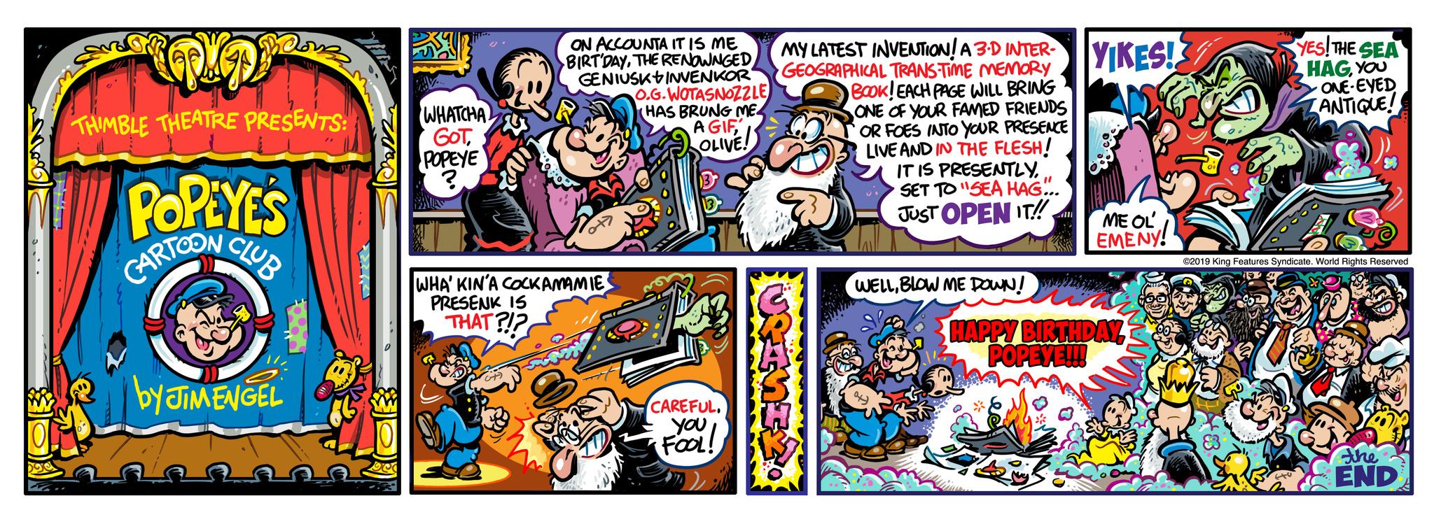 Humour OCR: m3 THIMBLE THEATRE PRESENTS: POPEYE'S CARTOON CLUB by JIMENGEL THIS WHATCHA GOTPOPEYE ? ave ON ACCOUNTA IT IS ME BIRT'DAYTHE RENOWNGED GENIUSK INVENKOR O.G.WOTASNOZZLE (HAS BRUNG ME4 A GIFOLIVE! WHA' KIN'A COCKAMAMIE PRESENK IS THAT?!? CAREFUL. youFOOL! MY LATEST INVENTION! A 3D INTER- GEOGRAPHICAL TRANS-TIME MEMORY BOOK! EACH PAGE WILL BRING ONE OF YOUR FAMED FRIENDS OR FOES INTO YOUR PRESENCE LIVE AND IN THE FLESH! IT IS PRESENTLY. SET TO "SEA HAG... JUST OPEN IT!! WELLBLOW ME DOWN! all YIKES! ME OL' EMENY! HAPPY BIRTHDAYPOPEYE!!! YES! THE SEA HAGYOU ONE-EYED ANTIQUE! ©2019 King Features Syndicate. World Rights Reserved the END m3 THIMBLE THEATRE PRESENTS : POPEYE'S CARTOON CLUB by JIMENGEL THIS WHATCHA GOTPOPEYE ? ave ON ACCOUNTA IT IS ME BIRT'DAYTHE RENOWNGED GENIUSK INVENKOR O.G.WOTASNOZZLE ( HAS BRUNG ME4 A GIFOLIVE ! WHA ' KIN'A COCKAMAMIE PRESENK IS THAT ? ! ? CAREFUL . youFOOL ! MY LATEST INVENTION ! A 3D INTER GEOGRAPHICAL TRANS - TIME MEMORY BOOK ! EACH PAGE WILL BRING ONE OF YOUR FAMED FRIENDS OR FOES INTO YOUR PRESENCE LIVE AND IN THE FLESH ! IT IS PRESENTLY . SET TO " SEA HAG ... JUST OPEN IT !! WELLBLOW ME DOWN ! all YIKES ! ME OL ' EMENY ! HAPPY BIRTHDAYPOPEYE !!! YES ! THE SEA HAGYOU ONE - EYED ANTIQUE ! © 2019 King Features Syndicate . World Rights Reserved the END