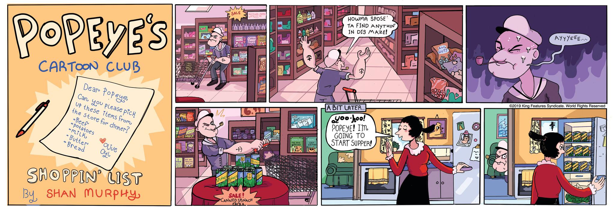 Window OCR: POPEYE'S CARTOON CLUB Dear PopeyeCan you please pick Up these items from the store for dinner? Beef -potatoes -milk • Butter • Bread Olive ??? SHOPPIN' LIST By SHAN MURPHY4Retemb ?+ M SPINACE SALE PINACH BOTTLED TOPIS $10.99 SALE! CANNED SPINACH aas 5.61 WC F FOTON HOWMA SPOSE TA FIND ANYTHIN IN DIS MAZE! A BIT LATER.. you-hoo! POPEYE! I'M GOING TO START SUPPER! X AUNUTS 00 AYYYEEE..... ©2019 King Features Syndicate. World Rights Reserved $ 62 POPEYE'S CARTOON CLUB Dear PopeyeCan you please pick Up these items from the store for dinner ? Beef -potatoes -milk • Butter • Bread Olive ??? SHOPPIN ' LIST By SHAN MURPHY4Retemb ? + M SPINACE SALE PINACH BOTTLED TOPIS $ 10.99 SALE ! CANNED SPINACH aas 5.61 WC F FOTON HOWMA SPOSE TA FIND ANYTHIN IN DIS MAZE ! A BIT LATER .. you - hoo ! POPEYE ! I'M GOING TO START SUPPER ! X AUNUTS 00 AYYYEEE ..... © 2019 King Features Syndicate . World Rights Reserved $ 62