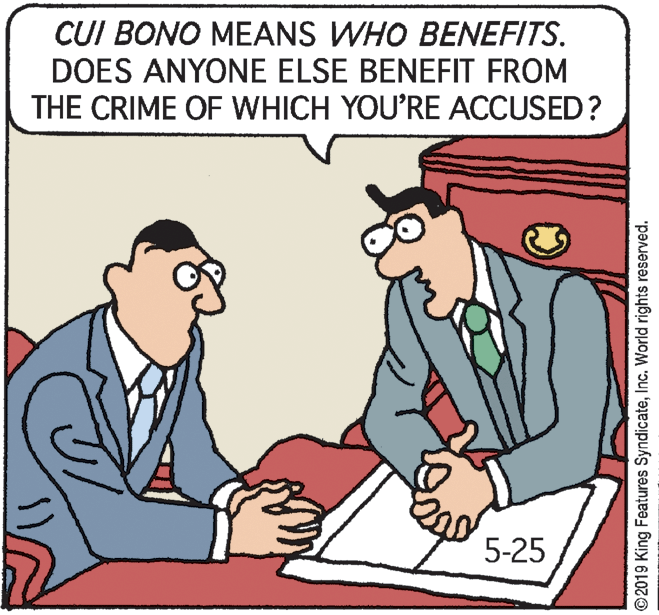 Comics OCR: CUI BONO MEANS WHO BENEFITS. DOES ANYONE ELSE BENEFIT FROM THE CRIME OF WHICH YOU'RE ACCUSED? 5-25 ©2019 King Features SyndicateInc. World rights reserved. CUI BONO MEANS WHO BENEFITS. DOES ANYONE ELSE BENEFIT FROM THE CRIME OF WHICH YOU'RE ACCUSED? 5-25 ©2019 King Features SyndicateInc. World rights reserved.