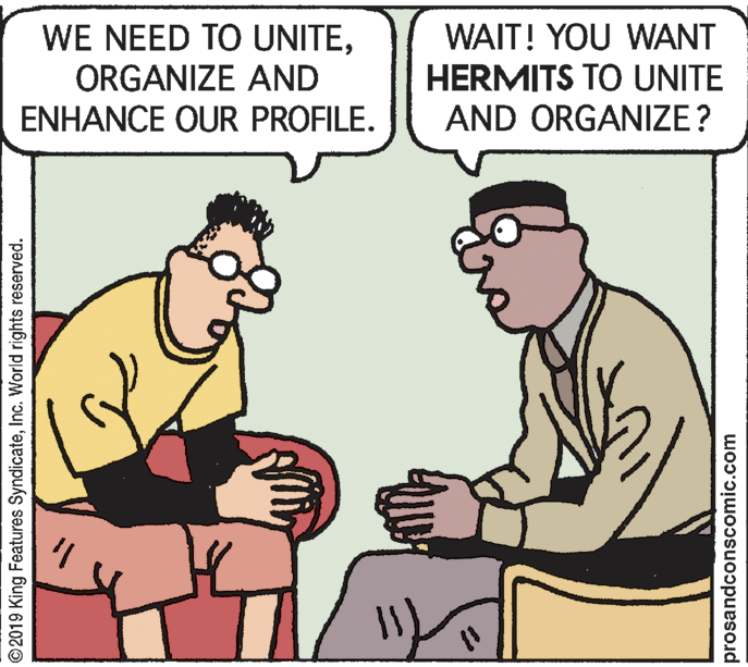 Rectangle OCR: WE NEED TO UNITEORGANIZE AND ENHANCE OUR PROFILE. WAIT! YOU WANT HERMITS TO UNITE AND ORGANIZE? ©2019 King Features SyndicateInc. World rights reserved. prosandconscomic.com WE NEED TO UNITEORGANIZE AND ENHANCE OUR PROFILE. WAIT! YOU WANT HERMITS TO UNITE AND ORGANIZE? ©2019 King Features SyndicateInc. World rights reserved. prosandconscomic.com