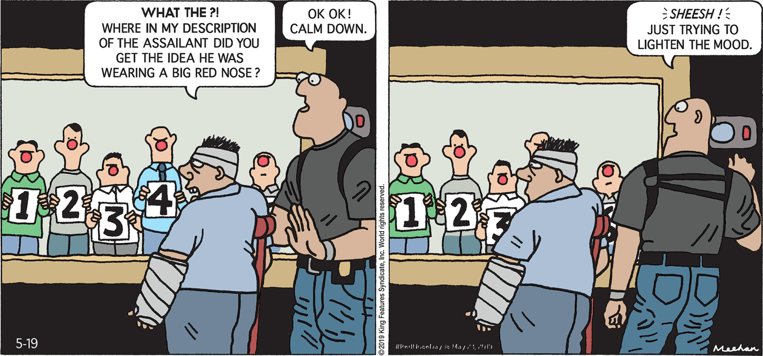 Animated cartoon OCR: PROS & CONS BY KIERAN MEEHAN OK OK! CALM DOWN. WHAT THE ?! SHEESH ! JUST TRYING TO LIGHTEN THE MOOD. WHERE IN MY DESCRIPTION OF THE ASSAILANT DID YOU GET THE IDEA HE WAS WEARING A BIG RED NOSE ? 12 1:2 5-19 Rrernla ia Ma M Meehan 2019 King Features SyndicateInc. PROS & CONS BY KIERAN MEEHAN OK OK! CALM DOWN. WHAT THE ?! SHEESH ! JUST TRYING TO LIGHTEN THE MOOD. WHERE IN MY DESCRIPTION OF THE ASSAILANT DID YOU GET THE IDEA HE WAS WEARING A BIG RED NOSE ? 12 1:2 5-19 Rrernla ia Ma M Meehan 2019 King Features Syndicate