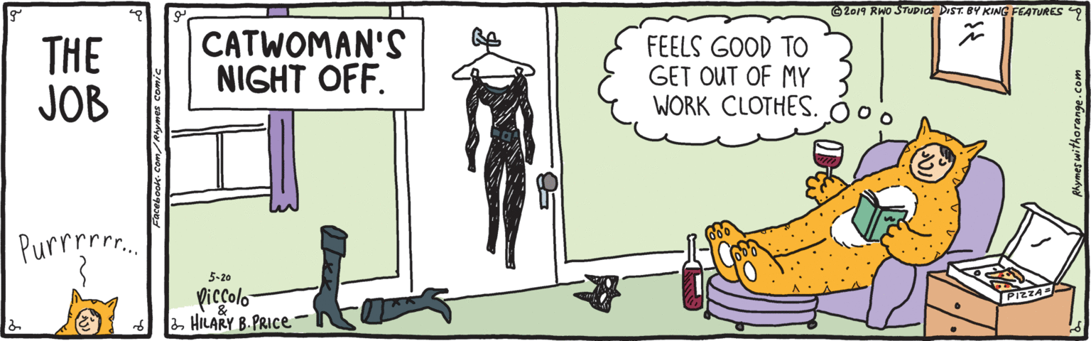 Sharing OCR: 62019 RWO STUDIOS DIST. BY KING FEATURES 9 THE JOB CATWOMAN'S NIGHT OFF. FEELS GOOD TO GET OUT OF MY WORK CLOTHES. Purrpre.. 5-20 Piccolo 2HILARY B. PRICE o. Rhymes withorange.com 62019 RWO STUDIOS DIST. BY KING FEATURES 9 THE JOB CATWOMAN'S NIGHT OFF. FEELS GOOD TO GET OUT OF MY WORK CLOTHES. Purrpre.. 5-20 Piccolo 2HILARY B. PRICE o. Rhymes withorange.com