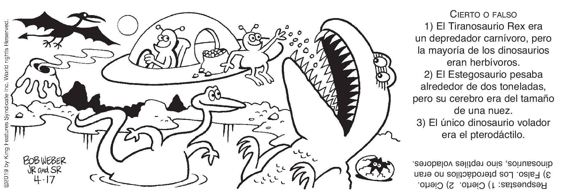 Gesture OCR: CIERTO O FALSO 1) El Tiranosaurio Rex era un depredador carnívoropero la mayoría de los dinosaurios eran herbívoros. 2) El Estegosaurio pesaba alrededor de dos toneladaspero su cerebro era del tamaño de una nuez. 3) El único dinosaurio volador era el pterodáctilo. BOB WEBER JR and SR 4.17 dinosauriossino reptiles voladores. 3) Falso. Los pterodáctilos no eran Respuestas: 1) Cierto. 2) Cierto. 2019 by King Features! Norkd rights Heservect. CIERTO O FALSO 1) El Tiranosaurio Rex era un depredador carnívoropero la mayoría de los dinosaurios eran herbívoros. 2) El Estegosaurio pesaba alrededor de dos toneladaspero su cerebro era del tamaño de una nuez. 3) El único dinosaurio volador era el pterodáctilo. BOB WEBER JR and SR 4.17 dinosauriossino reptiles voladores. 3) Falso. Los pterodáctilos no eran Respuestas: 1) Cierto. 2) Cierto. 2019 by King Features! Norkd rights Heservect.