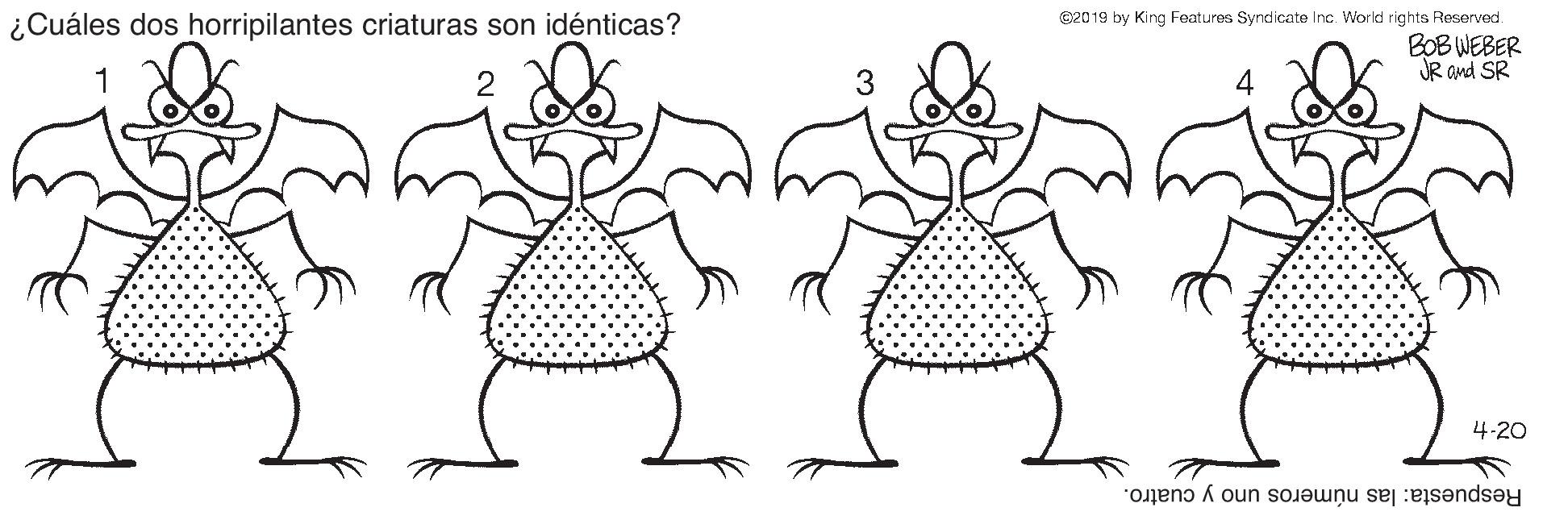 Natural environment OCR: ©2019 by King Features Syndicate Inc. World rights Reserved. BOB WEBER JR and SR ???? ¿Cuáles dos horripilantes criaturas son idénticas? 1 4 4.20 Respuesta: las números uno y cuatro. ©2019 by King Features Syndicate Inc. World rights Reserved. BOB WEBER JR and SR ? ? ? ? ¿Cuáles dos horripilantes criaturas son idénticas? 1 4 4.20 Respuesta: las números uno y cuatro.