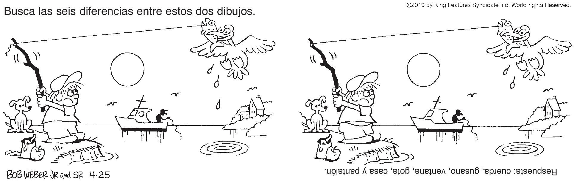 Happy OCR: C2019 by King Features Syndicate Inc. World rights Reserved. Busca las seis diferencias entre estos dos dibujos. BOB WEBER JR and SR 4-25 Respuesta: cuerdacasa y pantalón. C2019 by King Features Syndicate Inc. World rights Reserved. Busca las seis diferencias entre estos dos dibujos. BOB WEBER JR and SR 4-25 Respuesta: cuerdacasa y pantalón.