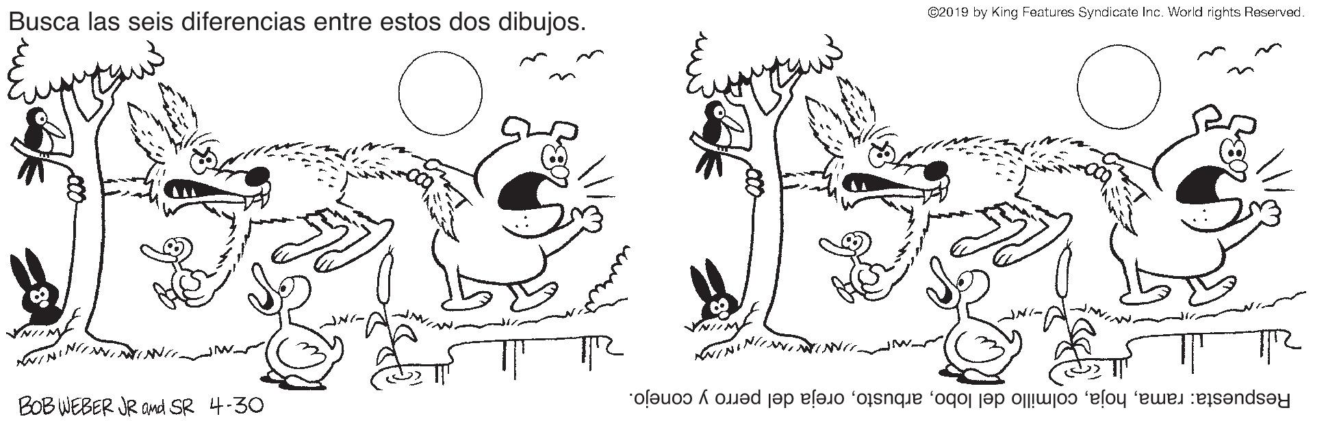 Black-and-white OCR: Busca las seis diferencias entre estos dos dibujos. ©2019 by King Features Syndicate Inc. World rights Reserved. NIIM NINI BOB WEBER JR Ond SR 4-30 Respuesta: ramaoreja del perro y conejo. Busca las seis diferencias entre estos dos dibujos. ©2019 by King Features Syndicate Inc. World rights Reserved. NIIM NINI BOB WEBER JR Ond SR 4-30 Respuesta: ramacolmillo del lobooreja del perro y conejo.