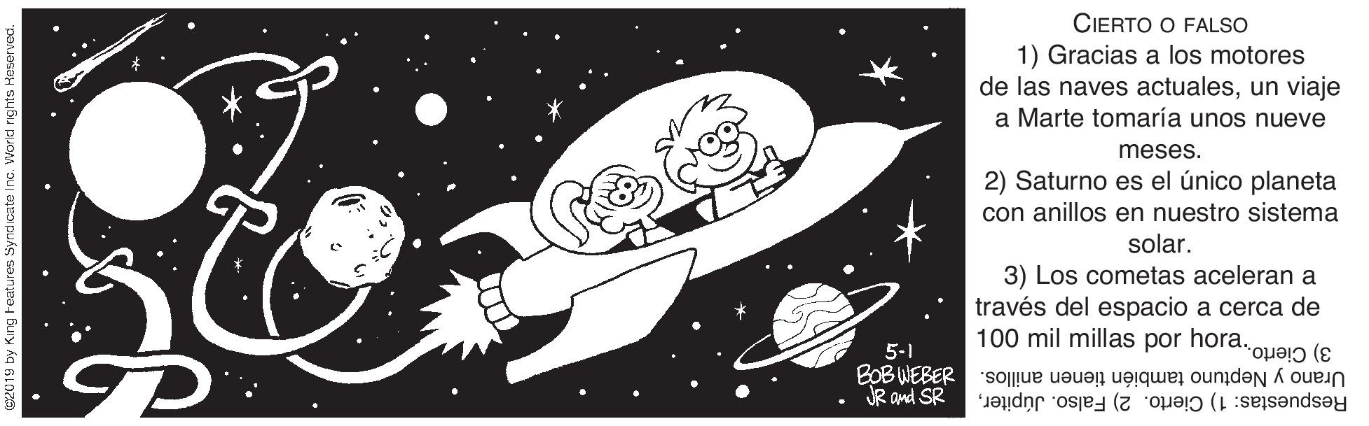 Illustration OCR: CIERTO O FALSO 1) Gracias a los motores de las naves actualesun viaje a Marte tomaría unos nueve meses. 2) Saturno es el único planeta con anillos en nuestro sistema solar. 3) Los cometas aceleran a través del espacio a cerca de 100 mil millas por hora.op?j? 5-1 JR and SR Urano y Neptuno también tienen anillos. da83m gog Respuestas: 1) Cierto. 2) Falso. JúpiterCIERTO O FALSO 1) Gracias a los motores de las naves actualesun viaje a Marte tomaría unos nueve meses. 2) Saturno es el único planeta con anillos en nuestro sistema solar. 3) Los cometas aceleran a través del espacio a cerca de 100 mil millas por hora.op?j? 5-1 JR and SR Urano y Neptuno también tienen anillos. da83m gog Respuestas: 1) Cierto. 2) Falso. Júpiter