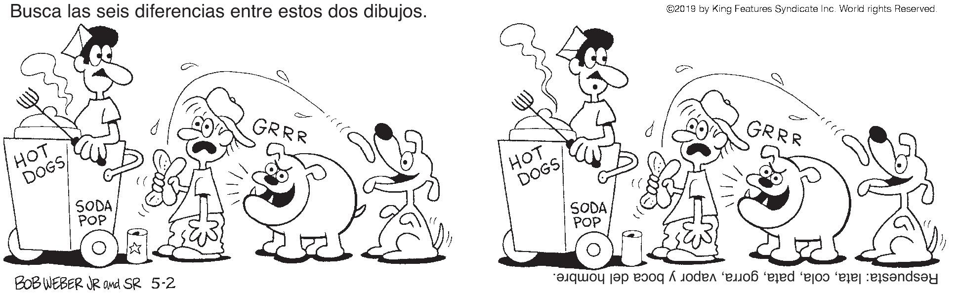 Font OCR: Busca las seis diferencias entre estos dos dibujos. C20 19 by King Features Syndicate Inc. World rights Reserved. GRRR HOT DOGS/ GRRR SODA POP HOT DOGS/ SODA POP BOB WEBER JR ond SR 5-2 Respuesta: latavapor y boca del hombre. Busca las seis diferencias entre estos dos dibujos. C20 19 by King Features Syndicate Inc. World rights Reserved. GRRR HOT DOGS/ GRRR SODA POP HOT DOGS/ SODA POP BOB WEBER JR ond SR 5-2 Respuesta: latavapor y boca del hombre.
