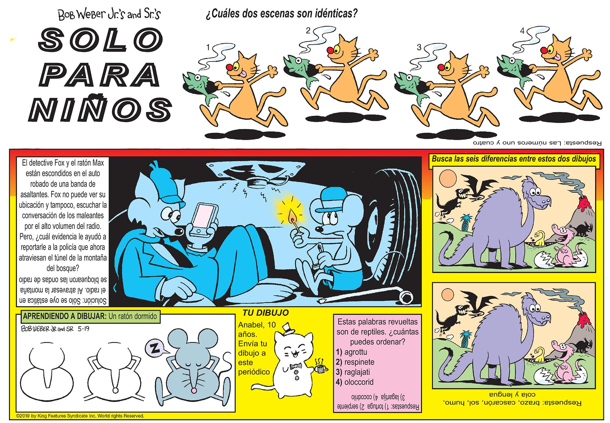 Fictional character OCR: BOB WEBer Jr.'s and Sr.'s ¿Cuáles dos escenas son idénticas? SOLO PARA NIÑOS Respuesta: Las números uno y cuatro Busca las seis diferencias entre estos dos dibujos El detective Fox y el ratón Max están escondidos en el auto robado de una banda de asaltantes. Fox no puede ver su ubicación y tampocoescuchar la conversación de los maleantes por el alto volumen del radio. Peroicuál evidencia le ayudó a reportarle a la policía que ahora atraviesan el túnel de la montaña del bosque? se bloquearon las ondas de radio el radio. Al atravesar la montaña Solución: Sólo se oye estática en APRENDIENDO A DIBUJAR: Un ratón dormido TU DIBUJO Anabel10 años. Envía tu dibujo a este periódico Estas palabras revueltas son de reptiles. ¿cuántas puedes ordenar? 1) agrottu SS 2) respinete 3) raglajati 4) oloccorid BOB WEBER JR ond SR 5-19 cola y lengua Respuesta: brazo3) lagartija 4) cocodrilo Respuestas: 1) tortuga 2) serpiente 02019 by King Features Syndicate Inc. World rights Reserved. PITT BOB WEBer Jr.'s and Sr.'s ¿Cuáles dos escenas son idénticas? SOLO PARA NIÑOS Respuesta: Las números uno y cuatro Busca las seis diferencias entre estos dos dibujos El detective Fox y el ratón Max están escondidos en el auto robado de una banda de asaltantes. Fox no puede ver su ubicación y tampocoescuchar la conversación de los maleantes por el alto volumen del radio. Peroicuál evidencia le ayudó a reportarle a la policía que ahora atraviesan el túnel de la montaña del bosque? se bloquearon las ondas de radio el radio. Al atravesar la montaña Solución: Sólo se oye estática en APRENDIENDO A DIBUJAR: Un ratón dormido TU DIBUJO Anabel10 años. Envía tu dibujo a este periódico Estas palabras revueltas son de reptiles. ¿cuántas puedes ordenar? 1) agrottu SS 2) respinete 3) raglajati 4) oloccorid BOB WEBER JR ond SR 5-19 cola y lengua Respuesta: brazo3) lagartija 4) cocodrilo Respuestas: 1) tortuga 2) serpiente 02019 by King Features Syndicate Inc. World rights Reserved. PITT