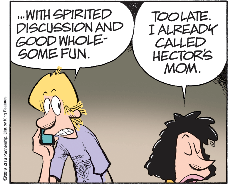People OCR: .WITH SPIRITED DISCUSSION AND GOOD WHOLE- SOME FUN. TOOLATE. I ALREADK CALLED HECTOR'S MOM. ©2019 ZITS Partnership. Dist. by King Features .WITH SPIRITED DISCUSSION AND GOOD WHOLE- SOME FUN. TOOLATE. I ALREADK CALLED HECTOR'S MOM. ©2019 ZITS Partnership. Dist. by King Features