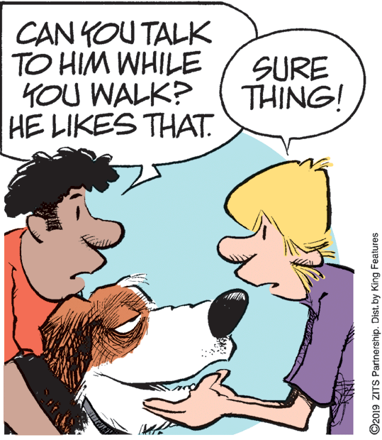 Human OCR: CAN YOU TALK TO HIM WHILE 4OU WALK? HE LIKES THAT. SURE THING! ©2019 ZITS Partnership. Dist.by King Features CAN YOU TALK TO HIM WHILE 4OU WALK? HE LIKES THAT. SURE THING! ©2019 ZITS Partnership. Dist.by King Features