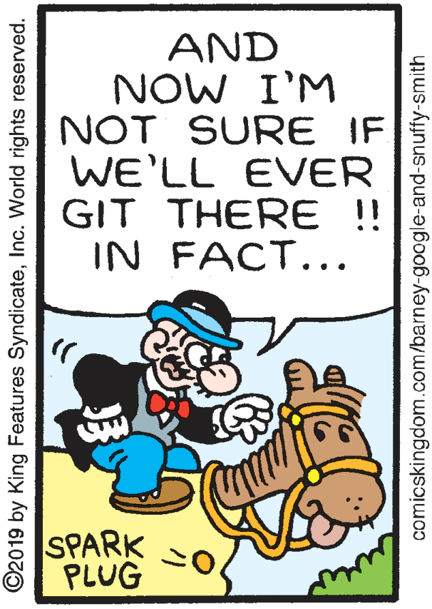 Handwriting OCR: AND NOW I'M NOT SURE IF WE'LL EVER GIT THERE!! IN FACT... SPARK PLUG ©2019 by King Features SyndicateInc. World rights reserved. comicskingdom.com/barney-google-and-snuffy-smith AND NOW I'M NOT SURE IF WE'LL EVER GIT THERE!! IN FACT... SPARK PLUG ©2019 by King Features SyndicateInc. World rights reserved. comicskingdom.com/barney-google-and-snuffy-smith
