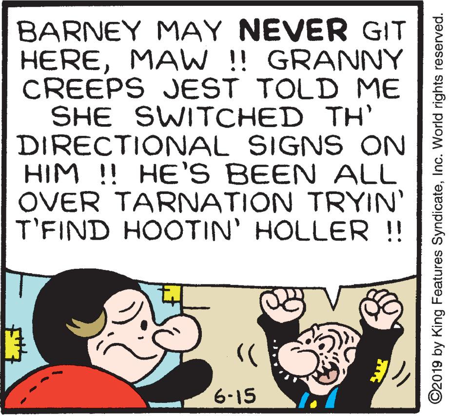 Gesture OCR: BARNEY MAY NEVER GIT HEREMAW ! GRANNY CREEPS JEST TOLD ME SHE SWITCHED TH' DIRECTIONAL SIGNS ON HIM !! HE'S BEEN ALL OVER TARNATION TRYIN' T'FIND HOOTIN' HOLLER !! 6-15 ©2019 by King Features SyndicateInc. World rights reserved. BARNEY MAY NEVER GIT HEREMAW ! GRANNY CREEPS JEST TOLD ME SHE SWITCHED TH' DIRECTIONAL SIGNS ON HIM !! HE'S BEEN ALL OVER TARNATION TRYIN' T'FIND HOOTIN' HOLLER !! 6-15 ©2019 by King Features SyndicateInc. World rights reserved.