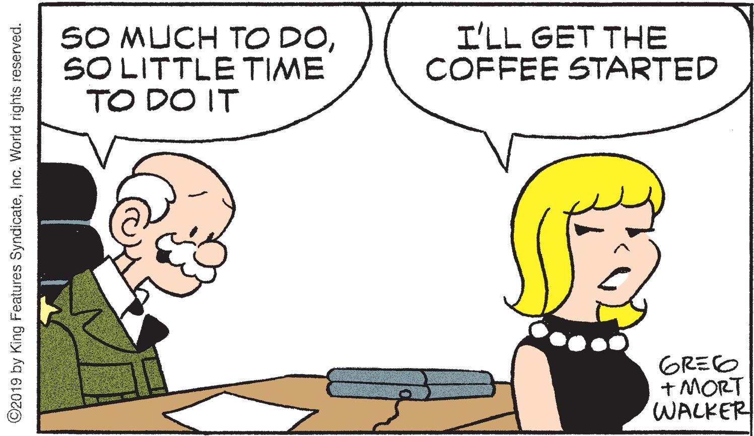 Animation OCR: SO MUCH TO DOSO LITTLE TIME TO DO IT I'LL GET THE COFFEE STARTED GREO + MORT WALKER ©2019 by King Features SyndicateInc. World rights reserved. SO MUCH TO DOSO LITTLE TIME TO DO IT I'LL GET THE COFFEE STARTED GREO + MORT WALKER ©2019 by King Features SyndicateInc. World rights reserved.