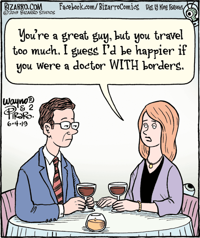 Human body OCR: BIZARRO.COM © 2019 BIZARRO STUDIOS Facebook.com/ BizarroComics Dist Y King Featurasbut too much. I guess l'd be happier if you Were a doctor WITH borders. you travel waynos 6.4.19 BIZARRO.COM © 2019 BIZARRO STUDIOS Facebook.com/ BizarroComics Dist Y King FeaturasYou're a great guybut too much. I guess l'd be happier if you Were a doctor WITH borders. you travel waynos 6.4.19