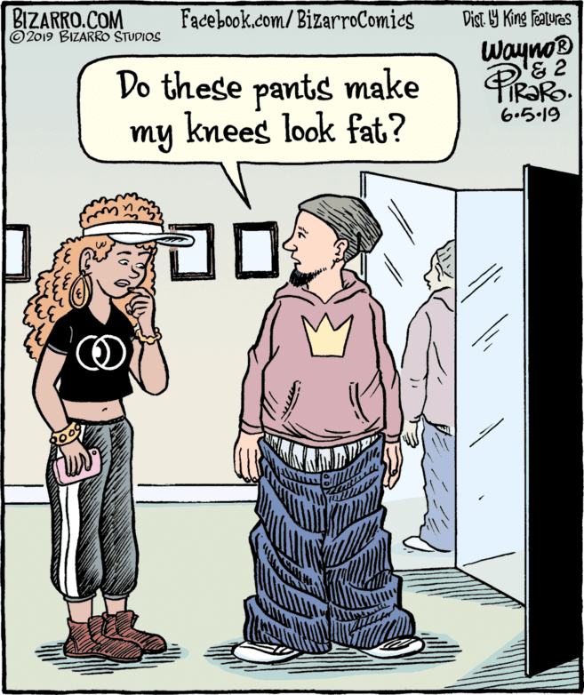 Comics OCR: BIZARRO.COM © 2019 BIZARRO STUDIOS Facebook.com/BizarroComics Dist Y King Features Wayno® '& 2 R?RO. Do these pants make knees look fat? 6.5.19 my BIZARRO.COM © 2019 BIZARRO STUDIOS Facebook.com/BizarroComics Dist Y King Features Wayno® '& 2 R?RO. Do these pants make knees look fat? 6.5.19 my