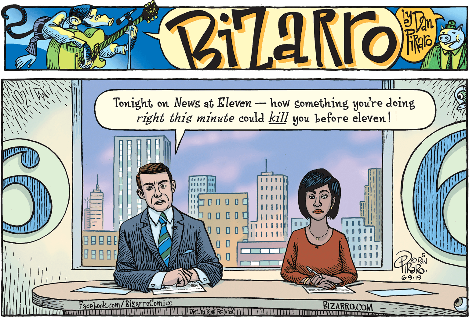 Conversation OCR: Tonight on News at Eleven – how something you're doing right this minute could kill you before eleven! 888 6.9.19 Facebook.com/BizarroComics BIZARRO.COM == Dist.M King Features INMIMU AALI Tonight on News at Eleven – how something you're doing right this minute could kill you before eleven! 888 6.9.19 Facebook.com/BizarroComics BIZARRO.COM == Dist.M King Features INMIMU AALI