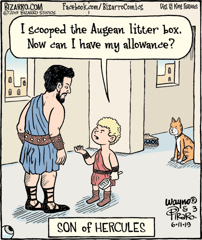 Conversation OCR: BIZARRO.COM © 2019 BIZARRO STUDIOS Facebook.com/BizarroComics Dist Y King Features I scooped the Augean litter box. Now can I have my allowance? Wayno® TIR?RO. SON of HERCULES 6•11•19 BIZARRO.COM © 2019 BIZARRO STUDIOS Facebook.com/BizarroComics Dist Y King Features I scooped the Augean litter box. Now can I have my allowance? Wayno® TIR?RO. SON of HERCULES 6•11•19
