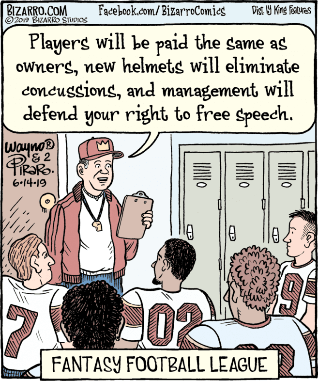 Line OCR: BIZARRO.COM © 2019 BIZARRO STUDIOS Facebook.com/BizarroComics Dist. Y King Fatures Players will be paid the same as ownersnew helmets will eliminate concussionsand management will defend your right to free Speech. wayno® '& 2 TIR?RO. 6•14-19 FANTASY FOOTBALL LEAGUE UNIO UNIO BIZARRO.COM © 2019 BIZARRO STUDIOS Facebook.com/BizarroComics Dist. Y King Fatures Players will be paid the same as ownersnew helmets will eliminate concussionsand management will defend your right to free Speech. wayno® '& 2 TIR?RO. 6•14-19 FANTASY FOOTBALL LEAGUE UNIO UNIO