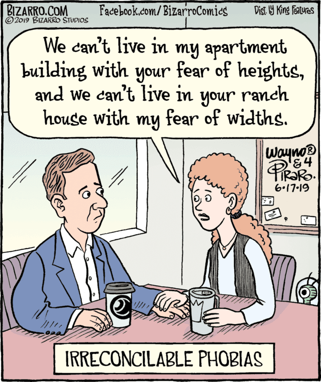 Rectangle OCR: BIZARRO.COM © 2019 BIZARRO STUDIOS Facebook.com/ BizarroComics Dist Y King Fatures We can't live in my apartment building with your fear of heightsranch and we can't live in unoh house with my fear of widths. Wayno® '84 TIR?RO. 6.17-19 IRRECONCILABLE PHOBIAS BIZARRO.COM © 2019 BIZARRO STUDIOS Facebook.com/ BizarroComics Dist Y King Fatures We can't live in my apartment building with your fear of heightsranch and we can't live in unoh house with my fear of widths. Wayno® '84 TIR?RO. 6.17-19 IRRECONCILABLE PHOBIAS