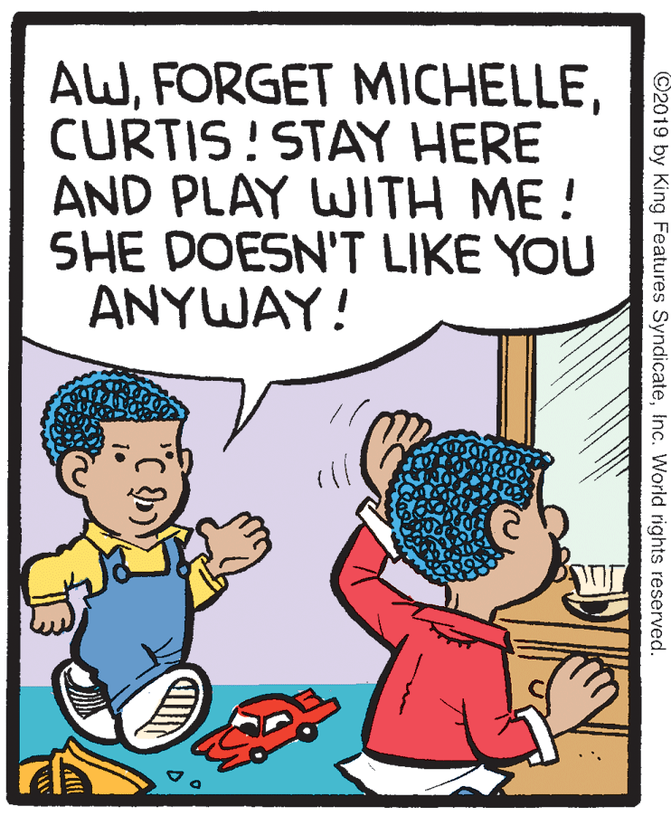 Comics OCR: AWCURTIS! STAY HERE AND PLAY WITH ME ! SHE DOESN'T LIKE YOU ANYWAY! ©2019 by King Features SyndicateInc. World rights reserved. AWFORGET MICHELLECURTIS! STAY HERE AND PLAY WITH ME ! SHE DOESN'T LIKE YOU ANYWAY! ©2019 by King Features SyndicateInc. World rights reserved.