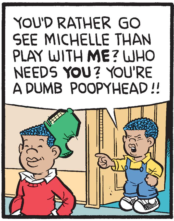 Rectangle OCR: YOU'D RATHER GO SEE MICHELLE THAN PLAY WITH ME? WHO NEEDS YOU? YOU'RE A DUMB POOPYHEAD!! YOU'D RATHER GO SEE MICHELLE THAN PLAY WITH ME? WHO NEEDS YOU? YOU'RE A DUMB POOPYHEAD!!