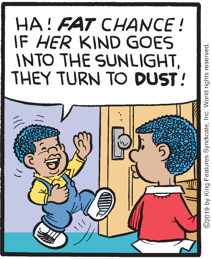Pleased OCR: HA! FAT CHANCE ! IF HER KIND GOES INTO THE SUNLIGHTTHEY TURN TO DUST! ©2019 by King Features SyndicateInc. World rights reserved. HA! FAT CHANCE ! IF HER KIND GOES INTO THE SUNLIGHTTHEY TURN TO DUST! ©2019 by King Features SyndicateInc. World rights reserved.