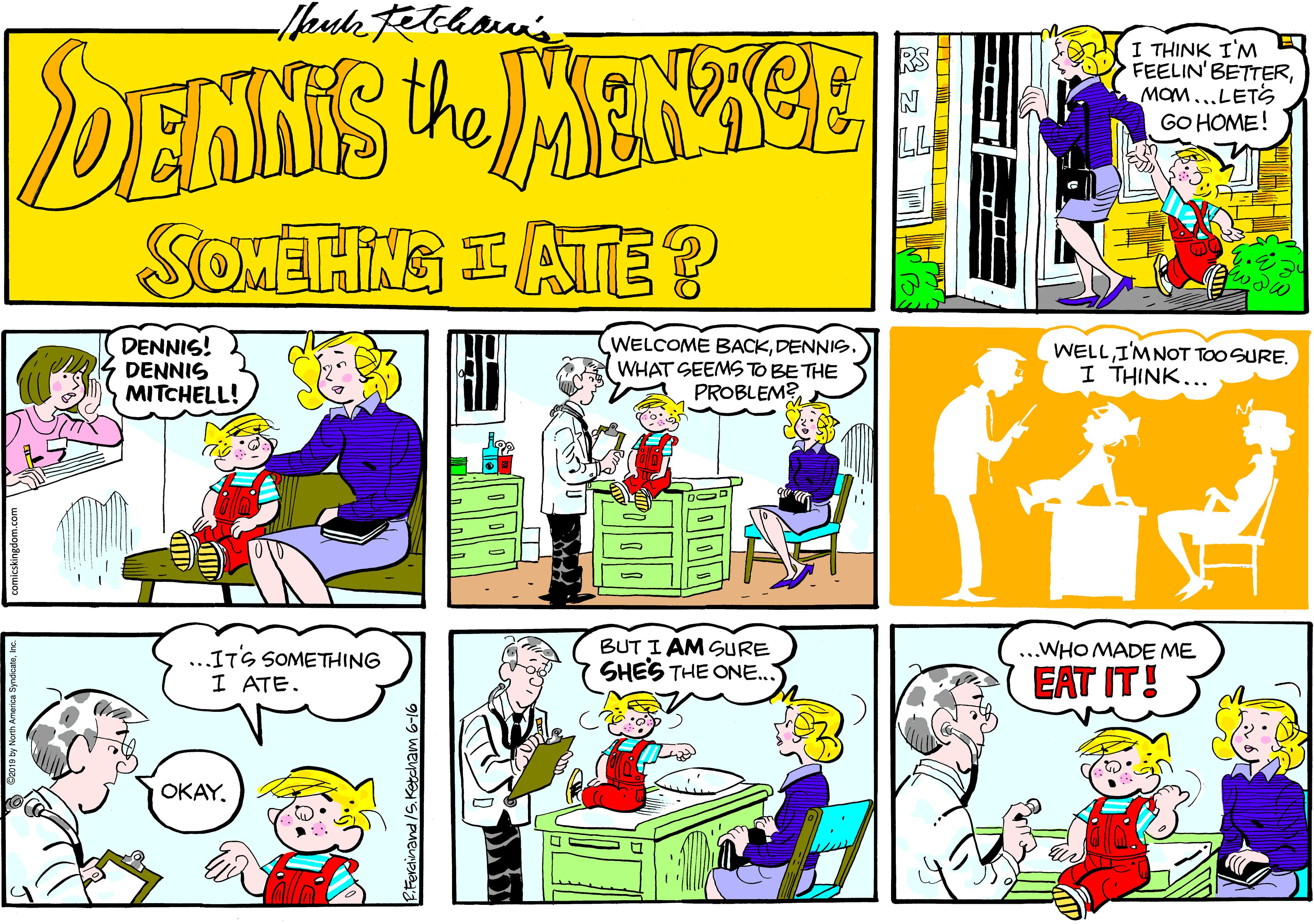 Art OCR: DENNIS JMENSCE I THINK I'M FEELIN' BETTERMOM...LETS GO HOME! SOMETING IATE ? DENNIS! WELCOME BACKDENNIS. WHAT SEEMS TO BE THE PROBLEM? WELL I'MNOT TOO SURE. I THINK... DENNIS MITCHELL! BUT I AM SURE SHES THE ONE.. WHO MADE ME ...ITS SOMETHING I ATE. EAT IT! OKAY. DENNIS JMENSCE I THINK I'M FEELIN' BETTERMOM...LETS GO HOME! SOMETING IATE ? DENNIS! WELCOME BACKDENNIS. WHAT SEEMS TO BE THE PROBLEM? WELL I'MNOT TOO SURE. I THINK... DENNIS MITCHELL! BUT I AM SURE SHES THE ONE.. WHO MADE ME ...ITS SOMETHING I ATE. EAT IT! OKAY.