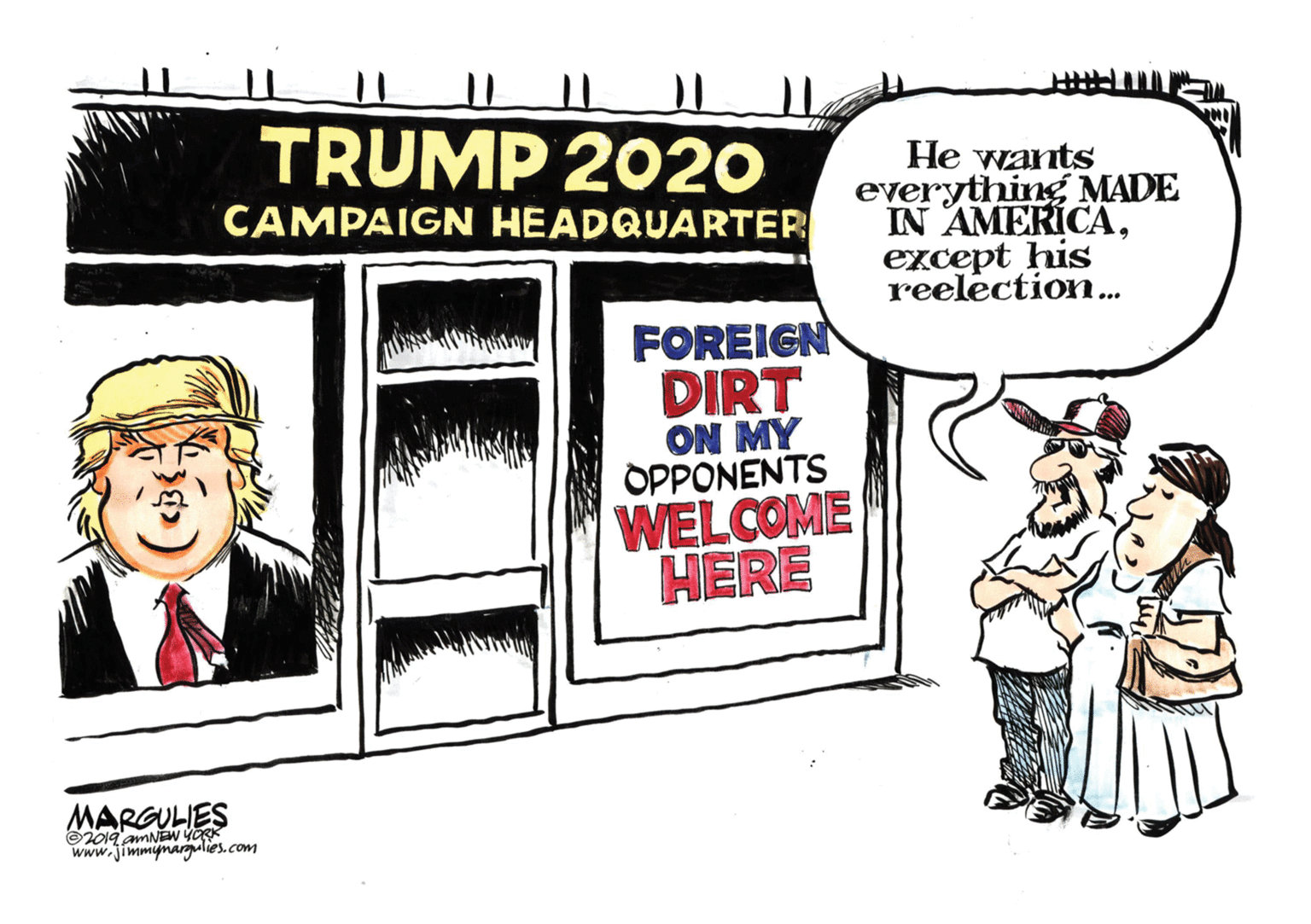 Conversation OCR: TRUMP 2020 He wants everything MADE IN AMERICAexcept his CAMPAIGN HEADQUARTER reelection.. FOREIGN DIRT ON MY OPPONENTS WELCOME HERE MARGULIES ©2019 amNEw YORK www.jimmynargulies.com TRUMP 2020 He wants everything MADE IN AMERICAexcept his CAMPAIGN HEADQUARTER reelection.. FOREIGN DIRT ON MY OPPONENTS WELCOME HERE MARGULIES ©2019 amNEw YORK www.jimmynargulies.com