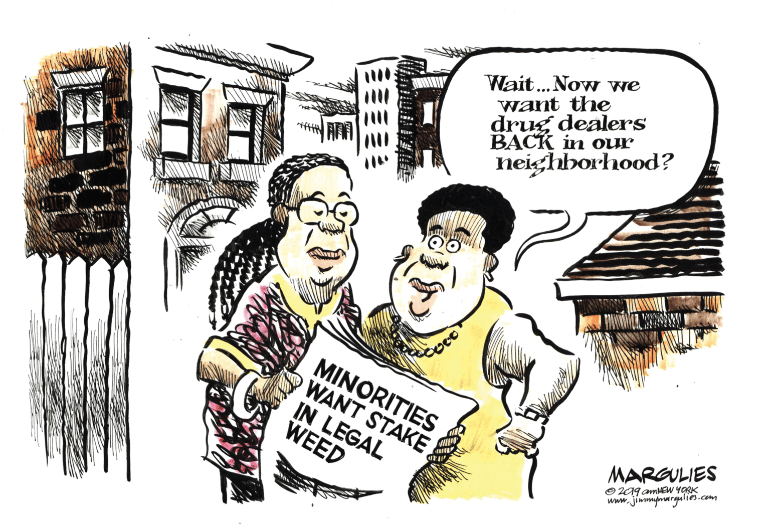 Humour OCR: Wait...Now we want the drug dealers ??CK in our neighborhood? MINORITIES WANT STAKE IN LEGAL WEED MARGULIES O 2A9 amMEW YORK www.jimmymargulies.com Wait...Now we want the drug dealers ??CK in our neighborhood? MINORITIES WANT STAKE IN LEGAL WEED MARGULIES O 2A9 amMEW YORK www.jimmymargulies.com