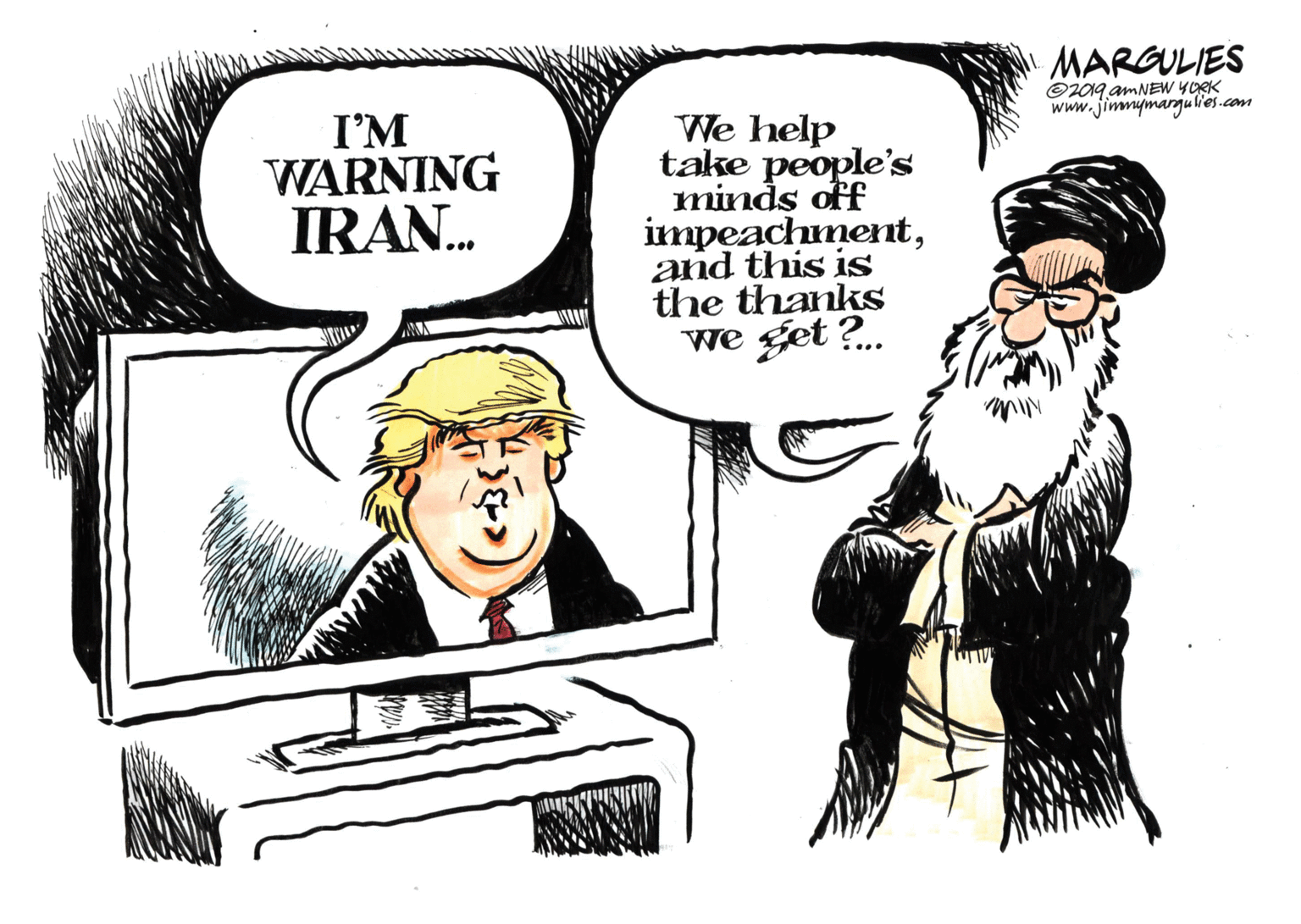 Illustration OCR: MARGULIES ©2019 AMNEW YORK www.jimmymargjulles.com I'M WARNING IRAN. We help take people's minds off impeachmentand this is the thanks we get ?. MARGULIES ©2019 AMNEW YORK www.jimmymargjulles.com I'M WARNING IRAN. We help take people's minds off impeachmentand this is the thanks we get ?.