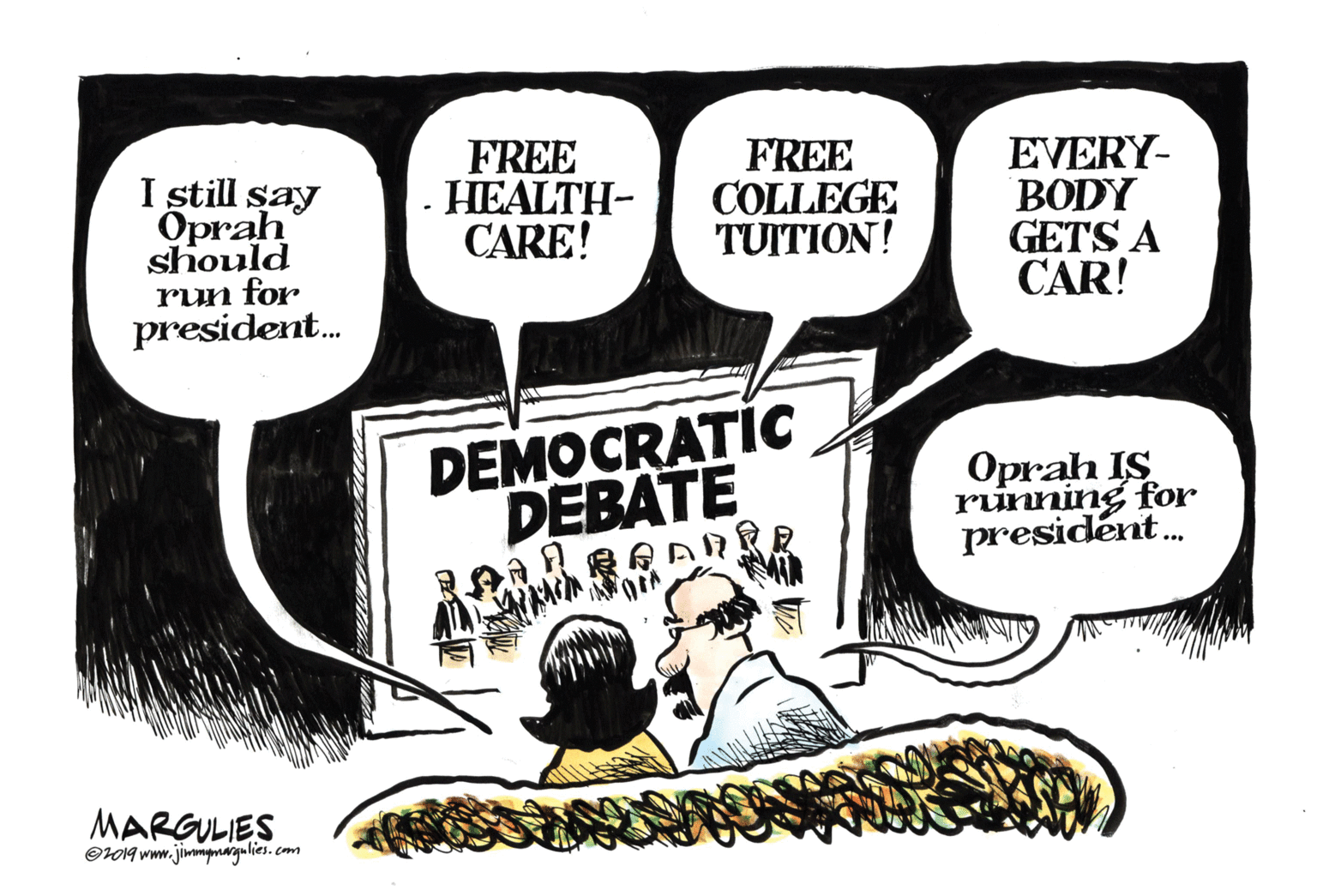 Art OCR: I still say Oprah should run for president. FREE HEALTH- CARE! FREE COLLEGE TUITION! EVERY- BODY GETS A CAR! DEMOCRATIC DEBATE Oprah IS running for presidént. MARGULIES Or019 www.jimmmargu lies. cm I still say Oprah should run for president. FREE HEALTH- CARE! FREE COLLEGE TUITION! EVERY- BODY GETS A CAR! DEMOCRATIC DEBATE Oprah IS running for presidént. MARGULIES Or019 www.jimmmargu lies. cm