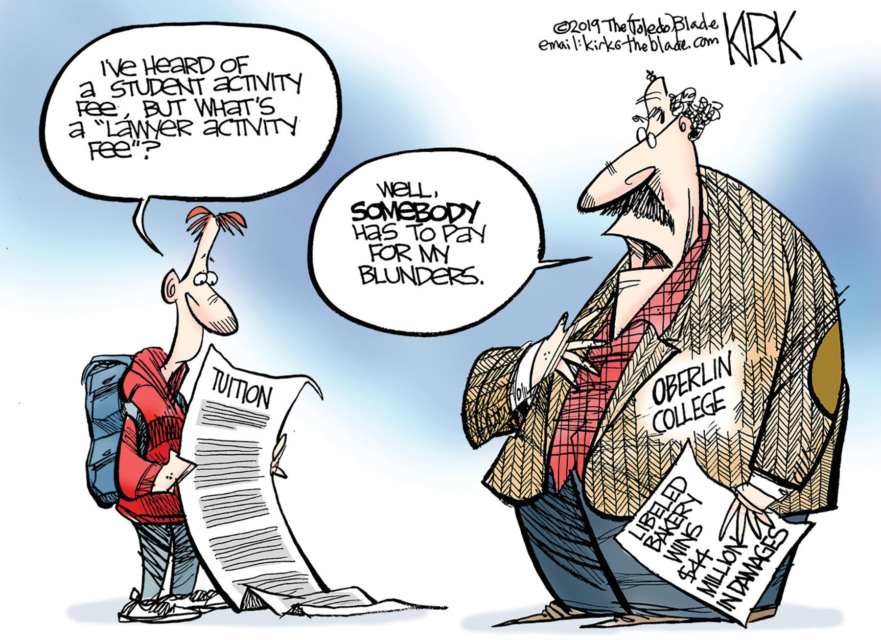 Fictional character OCR: ©2019 The Toledo Blade email:kirkotheblade com KRK Ive HEARD OF a STUDENT aCTIVITY FeeBUT WHAT'S a "Láwyer äCTIVITY Fee"? WELLSOMEBODY Has TO PaY FOR MY BLUNDERS. TUITION OBERLIN COLLEGE VIM IN DAMAGES ©2019 The Toledo Blade email:kirkotheblade com KRK Ive HEARD OF a STUDENT aCTIVITY FeeBUT WHAT'S a "Láwyer äCTIVITY Fee"? WELLSOMEBODY Has TO PaY FOR MY BLUNDERS. TUITION OBERLIN COLLEGE VIM IN DAMAGES