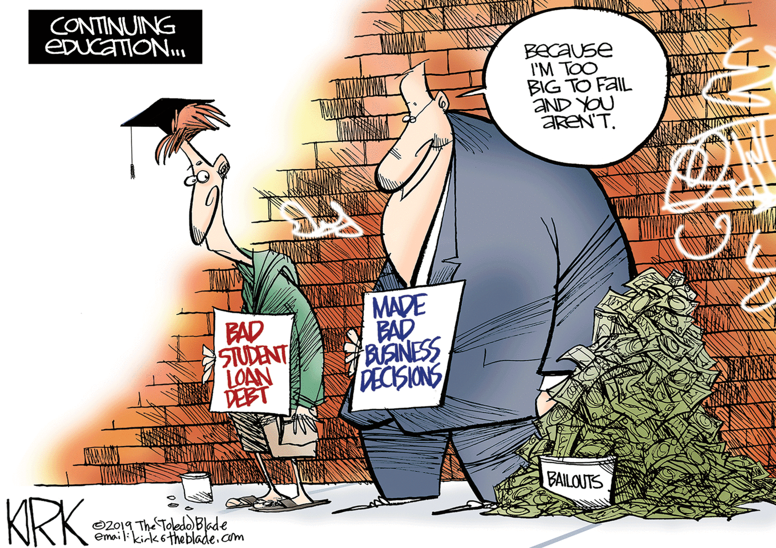 People OCR: CONTINUING EDUCATION. BEcause I'M TOO BIG TO FAIL AND YOU AREN'T. BAD STUDENT LOAN DEBT MADE BAD BISINESS DECISIONS BAILOUTS KRK O2019 The Toledo Bade email:kirk6theblade.com CONTINUING EDUCATION. BEcause I'M TOO BIG TO FAIL AND YOU AREN'T. BAD STUDENT LOAN DEBT MADE BAD BISINESS DECISIONS BAILOUTS KRK O2019 The Toledo Bade email:kirk6theblade.com