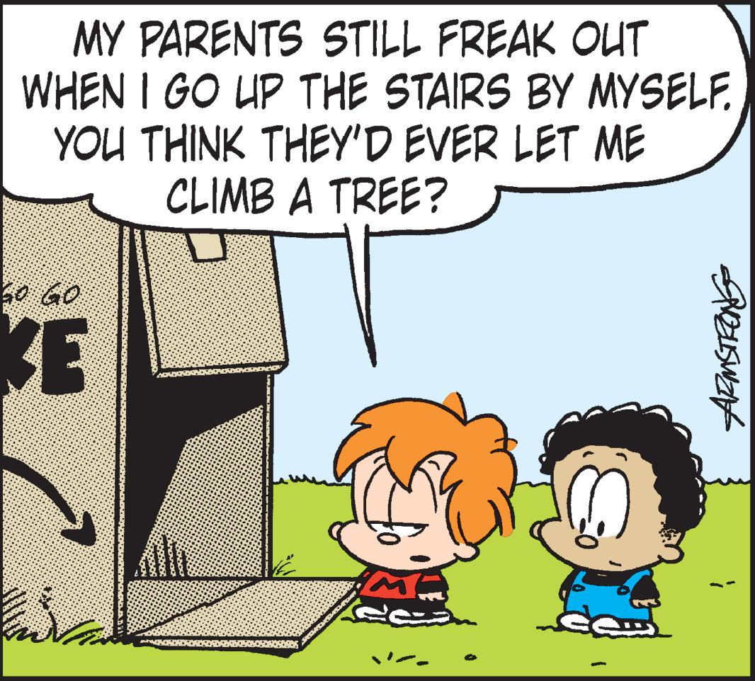 Font OCR: MY PARENTS STILL FREAK OUT WHEN I GO UP THE STAIRS BY MYSELF. YOU THINK THEY'D EVER LET ME CLIMB A TREE? 30 GO KE MY PARENTS STILL FREAK OUT WHEN I GO UP THE STAIRS BY MYSELF. YOU THINK THEY'D EVER LET ME CLIMB A TREE? 30 GO KE