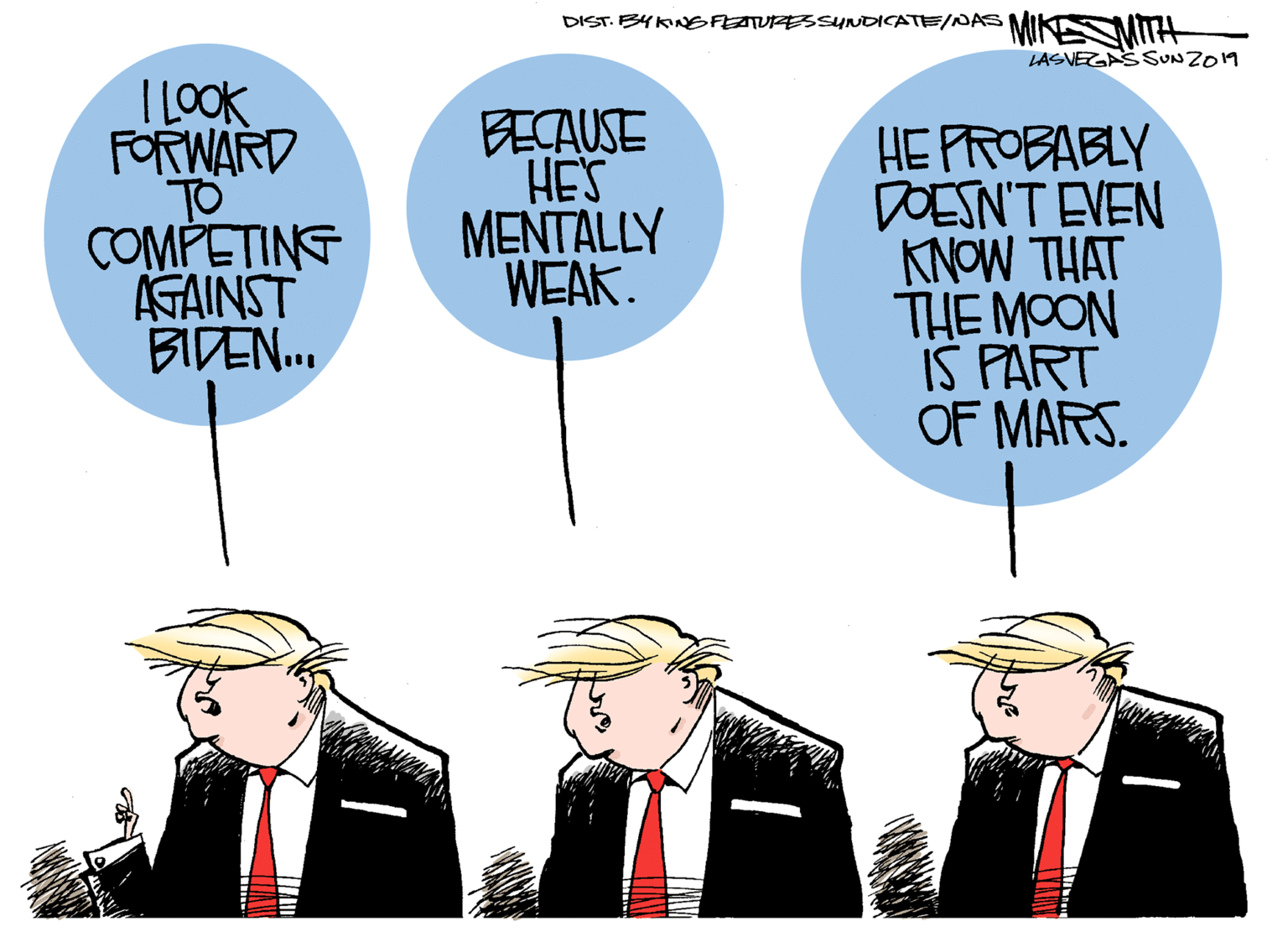 Fiction OCR: DIST. B4KNGFEATURESSUNDICATE/NAS MIKE TH LASVEZGASSUNZO19 I LOOK FORWARD TO COMPETING AGAINST BIDEN. BECAUSE HE'S MENTALLY WEAK. HE PROBABLY DOESN'T EVEN KNOW THAT THE MOON IS PART OF MARS. DIST. B4KNGFEATURESSUNDICATE/NAS MIKE TH LASVEZGASSUNZO19 I LOOK FORWARD TO COMPETING AGAINST BIDEN. BECAUSE HE'S MENTALLY WEAK. HE PROBABLY DOESN'T EVEN KNOW THAT THE MOON IS PART OF MARS.
