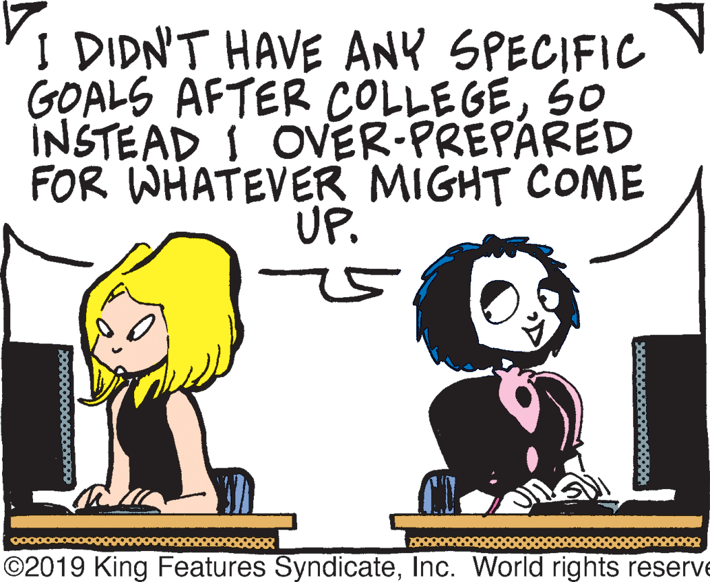 Happy OCR: I DIDN'T HAVE ANY SPECIFIC GOALS AFTER COLLEGESO INSTEAD I OVER-PREPARED FOR WHATEVER MIGHT COME UP. ©2019 King Features SyndicateInc. World rights reserve I DIDN'T HAVE ANY SPECIFIC GOALS AFTER COLLEGESO INSTEAD I OVER-PREPARED FOR WHATEVER MIGHT COME UP. ©2019 King Features SyndicateInc. World rights reserve