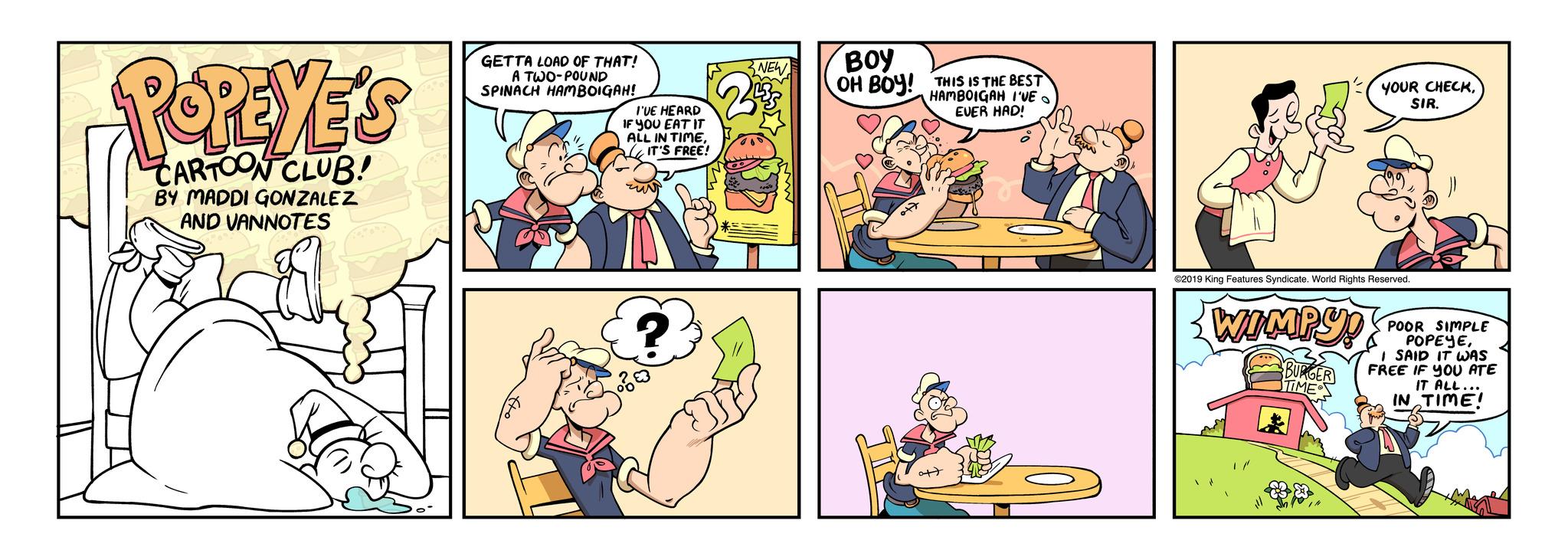 People OCR: POPEYE'S CARTOON CLUB! BY MADDI GONZALEZ AND VANNOTES Z GETTA LOAD OF THAT! A TWO-POUND SPINACH HAMBOIGAH! I'VE HEARD IF YOU EAT IT ALL IN TIMEIT'S FREE! ? NEW BOY OH BOY! THIS IS THE BEST HAMBOIGAH I'VE EVER HAD! O ©2019 King Features Syndicate. World Rights Reserved. WIMPY! YOUR CHECKSIR. BURG TIME POOR SIMPLE POPEYEI SAID IT WAS FREE IF YOU ATE IN IT ALL... TIME! POPEYE'S CARTOON CLUB ! BY MADDI GONZALEZ AND VANNOTES Z GETTA LOAD OF THAT ! A TWO - POUND SPINACH HAMBOIGAH ! I'VE HEARD IF YOU EAT IT ALL IN TIMEIT'S FREE ! ? NEW BOY OH BOY ! THIS IS THE BEST HAMBOIGAH I'VE EVER HAD ! O © 2019 King Features Syndicate . World Rights Reserved . WIMPY ! YOUR CHECKSIR . BURG TIME POOR SIMPLE POPEYEI SAID IT WAS FREE IF YOU ATE IN IT ALL ... TIME !
