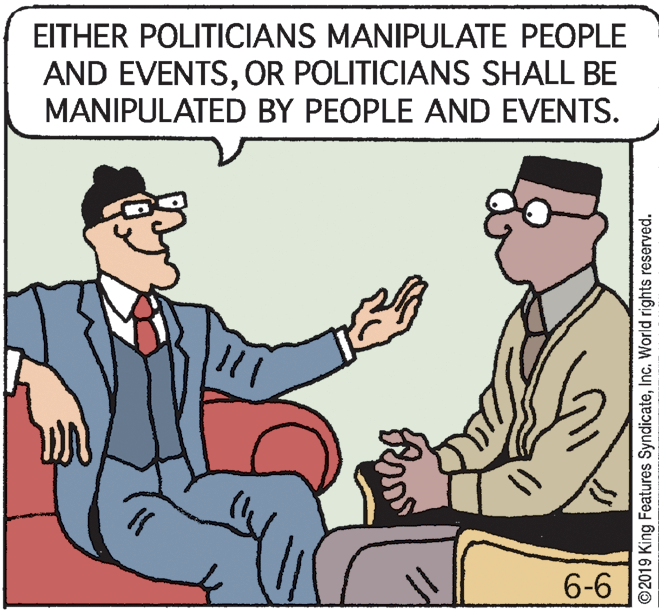 Illustration OCR: EITHER POLITICIANS MANIPULATE PEOPLE AND EVENTSOR POLITICIANS SHALL BE MANIPULATED BY PEOPLE AND EVENTS. 6-6 ©2019 King Features SyndicateInc. World rights reserved. EITHER POLITICIANS MANIPULATE PEOPLE AND EVENTSOR POLITICIANS SHALL BE MANIPULATED BY PEOPLE AND EVENTS. 6-6 ©2019 King Features SyndicateInc. World rights reserved.