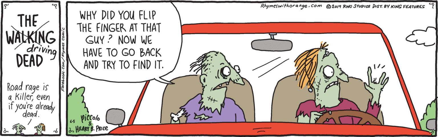 Fiction OCR: Rhymeswithorange.com ©2019 RWo STUDIOS DIST. BY KING FEATURES THE WALKING driving DEAD WHY DID YOU FLIP THE FINGER AT THAT GUY ? NOW WE HAVE TO GO BACK AND TRY TO FIND IT. Road rage is a killereven if you're already dead. piccolo HILARY B. PRICE 6-5 Rhymeswithorange.com ©2019 RWo STUDIOS DIST. BY KING FEATURES THE WALKING driving DEAD WHY DID YOU FLIP THE FINGER AT THAT GUY ? NOW WE HAVE TO GO BACK AND TRY TO FIND IT. Road rage is a killereven if you're already dead. piccolo HILARY B. PRICE 6-5