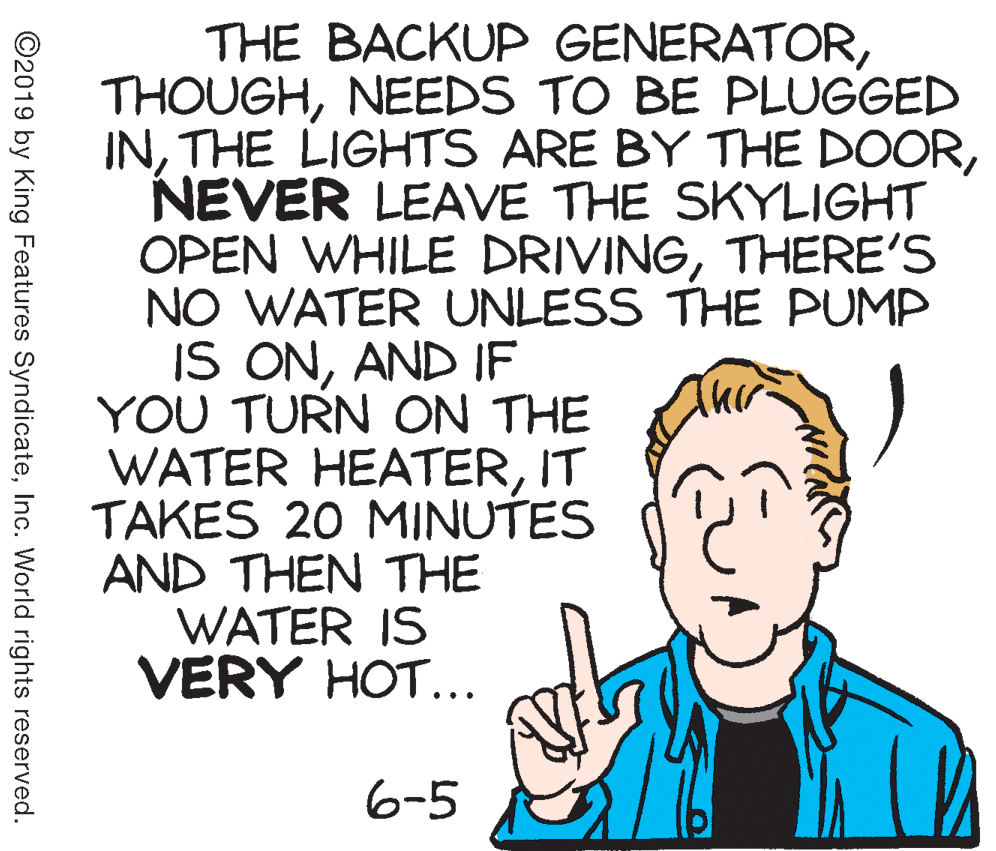 Poster OCR: THE BACKUP GENERATORNEEDS TO BE PLUGGED INNEVER LEAVE THE SKYLIGHT OPEN WHILE DRIVINGTHERE'S NO WATER UNLESS THE PUMP IS ONAND IF YOU TURN ON THE WATER HEATERIT TAKES 20 MINUTES AND THEN THE WATER IS VERY HOT... 6-5 ©2019 by King Features SyndicateInc. World rights reserved. THE BACKUP GENERATORNEEDS TO BE PLUGGED INTHE LIGHTS ARE BY THE DOORNEVER LEAVE THE SKYLIGHT OPEN WHILE DRIVINGTHERE'S NO WATER UNLESS THE PUMP IS ONAND IF YOU TURN ON THE WATER HEATERIT TAKES 20 MINUTES AND THEN THE WATER IS VERY HOT... 6-5 ©2019 by King Features SyndicateInc. World rights reserved.