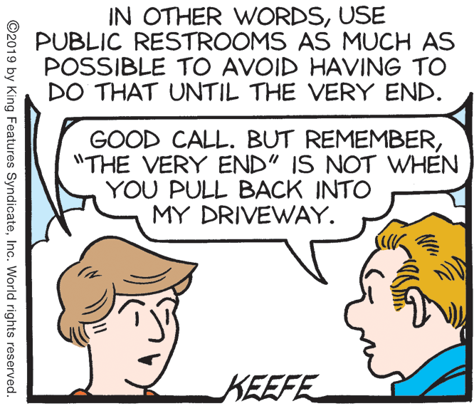 Sharing OCR: IN OTHER WORDSUSE PUBLIC RESTROOMS AS MUCH AS POSSIBLE TO AVOID HAVING TO DO THAT UNTIL THE VERY END. GOOD CALL. BUT REMEMBER"THE VERY END" IS NOT WHEN YOU PULL BACK INTO MY DRIVEWAY. KEEFE ©2019 by King Features SyndicateInc. World rights reserved. IN OTHER WORDSUSE PUBLIC RESTROOMS AS MUCH AS POSSIBLE TO AVOID HAVING TO DO THAT UNTIL THE VERY END. GOOD CALL. BUT REMEMBER"THE VERY END" IS NOT WHEN YOU PULL BACK INTO MY DRIVEWAY. KEEFE ©2019 by King Features SyndicateInc. World rights reserved.