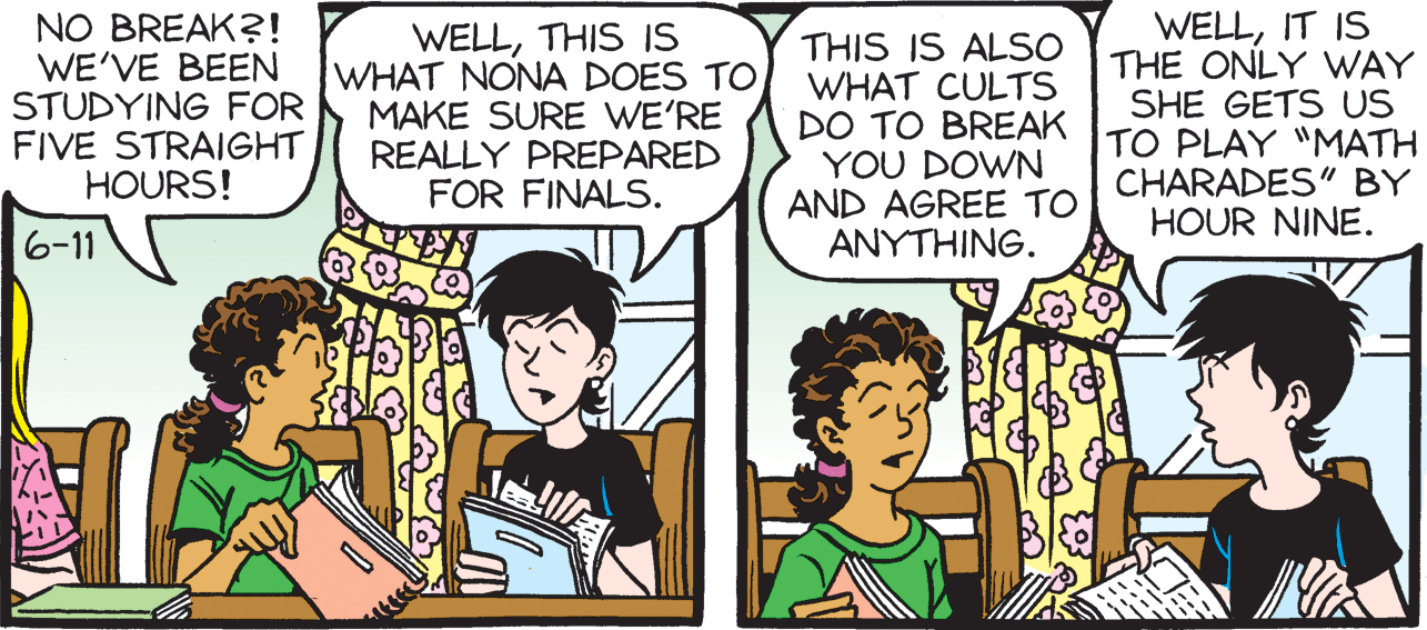 Art OCR: NO BREAK?! WE'VE BEEN STUDYING FOR FIVE STRAIGHT HOURS! WELLTHIS IS WHAT NONA DOES TOMAKE SURE WE'RE REALLY PREPARED FOR FINALS. THIS IS ALSO WHAT CULTS DO TO BREAK YOU DOWN AND AGREE TO ?????ING. WELLIT IS THE ONLY WAY SHE GETS US TO PLAY "MATH CHARADES" BY HOUR NINE. 6-11 NO BREAK?! WE'VE BEEN STUDYING FOR FIVE STRAIGHT HOURS! WELLTHIS IS WHAT NONA DOES TOMAKE SURE WE'RE REALLY PREPARED FOR FINALS. THIS IS ALSO WHAT CULTS DO TO BREAK YOU DOWN AND AGREE TO ?????ING. WELLIT IS THE ONLY WAY SHE GETS US TO PLAY "MATH CHARADES" BY HOUR NINE. 6-11