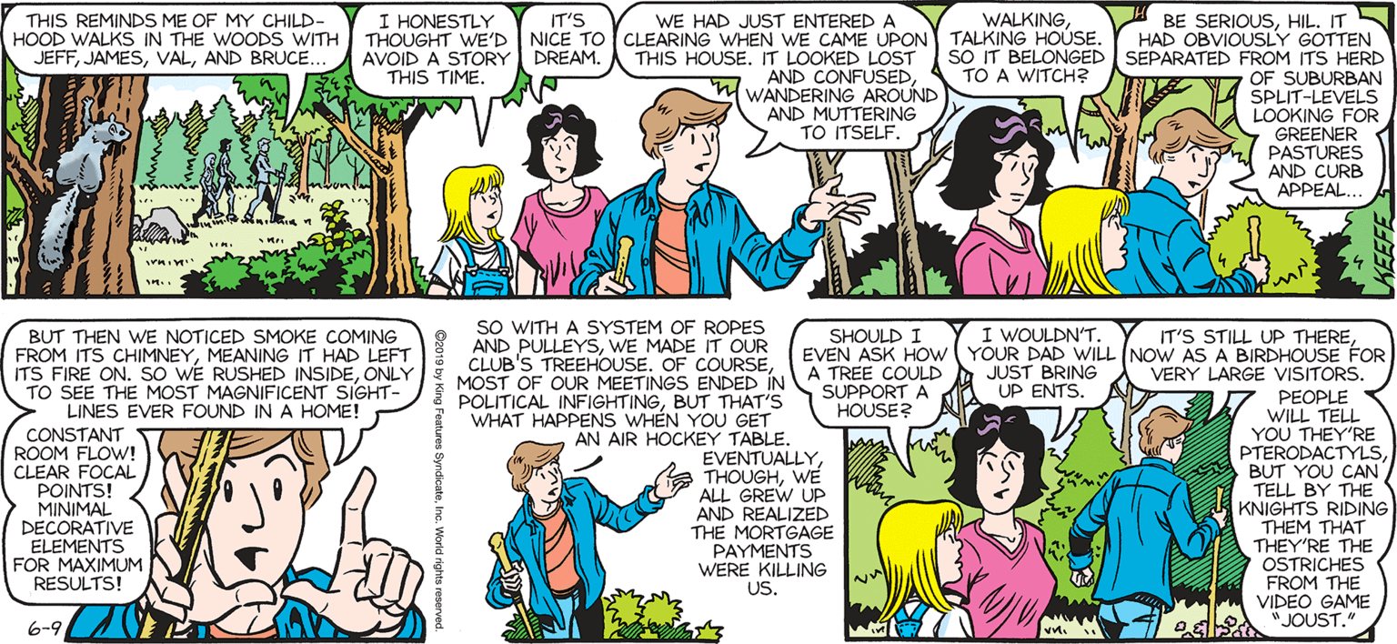 Mammal OCR: SALLY FORTH I BE SERIOUSHIL. IT S HAD OBVIOUSLY GOTTEN sO IT BELONGED SEPARATED FROM ITS HERD OF SUBURBAN SPLIT-LEVELS LOOKING FOR GREENER PASTURES AND CURB APPEAL.. THIS REMINDS ME OF MY CHILD- HOOD WALKS IN THE WOODS WITH JEFFAND BRUCE. I HONESTLY THOUGHT WE'D NICE TO CLEARING WHEN WE CAME UPON TALKING HOUSE. AVOID A STORY THIS TIME. IT'S WE HAD JUST ENTERED A WALKINGby Francesco Marciuliano DREAM. THIS HOUSE. IT LOOKED LOST AND CONFUSEDWANDERING AROUND AND MUTTERING TO ITSELF. TO A WITCH? SO WITH A SYSTEM OF ROPES AND PULLEYSWE MADE IT OUR CLUB'S TREEHOUSE. OF COURSEI WOULDN'T. EVEN ASK HOw YOUR DAD WILL (NOW AS A BIRDHOUSE FOR JUST BRING UP ENTS. BUT THEN WE NOTICED SMOKE COMING FROM ITS CHIMNEYMEANING IT HAD LEFT ITS FIRE ON. SO WE RUSHED INSIDEONLY TO SEE THE MOST MAGNIFICENT SIGHT- > LINES EVER FOUND IN A HOME! CONSTANT ROOM FLOW! CLEAR FOCAL POINTS! MINIMAL DECORATIVE ELEMENTS FOR MAXIMUM RESULTS! SHOULD I IT'S STILL UP THEREMOST OF OUR MEETINGS ENDED INATREE COULD SUPPORT A VERY LARGE VISITORS. POLITICAL INFIGHTINGBUT THAT'S WHAT HAPPENS WHÉN YOU GET AN AIR HOCKEY TABLEEVENTUALLY THOUGHWE ALL GREW UP AND REALIZED THE MORTGAGE PAYMENTS WERE KILLING US. PEOPLE WILL TELL YOU THEY'RE PTERODACTYSBUT YOU CAN TELL BY THE KNIGHTS RIDING THEM THAT THEY'RE THE OSTRICHES FROM THE VIDEO GAME HOUSE? 6-92 Pa "JOUST. SALLY FORTH I BE SERIOUSHIL. IT S HAD OBVIOUSLY GOTTEN sO IT BELONGED SEPARATED FROM ITS HERD OF SUBURBAN SPLIT-LEVELS LOOKING FOR GREENER PASTURES AND CURB APPEAL.. THIS REMINDS ME OF MY CHILD- HOOD WALKS IN THE WOODS WITH JEFFAND BRUCE. I HONESTLY THOUGHT WE'D NICE TO CLEARING WHEN WE CAME UPON TALKING HOUSE. AVOID A STORY THIS TIME. IT'S WE HAD JUST ENTERED A WALKINGby Francesco Marciuliano DREAM. THIS HOUSE. IT LOOKED LOST AND CONFUSEDWANDERING AROUND AND MUTTERING TO ITSELF. TO A WITCH? SO WITH A SYSTEM OF ROPES AND PULLEYSWE MADE IT OUR CLUB'S TREEHOUSE. OF COURSEI WOULDN'T. EVEN ASK HOw YOUR DAD WILL (NOW AS A BIRDHOUSE FOR JUST BRING UP ENTS. BUT THEN WE NOTICED SMOKE COMING FROM ITS CHIMNEYMEANING IT HAD LEFT ITS FIRE ON. SO WE RUSHED INSIDEONLY TO SEE THE MOST MAGNIFICENT SIGHT- > LINES EVER FOUND IN A HOME! CONSTANT ROOM FLOW! CLEAR FOCAL POINTS! MINIMAL DECORATIVE ELEMENTS FOR MAXIMUM RESULTS! SHOULD I IT'S STILL UP THEREMOST OF OUR MEETINGS ENDED INATREE COULD SUPPORT A VERY LARGE VISITORS. POLITICAL INFIGHTINGBUT THAT'S WHAT HAPPENS WHÉN YOU GET AN AIR HOCKEY TABLEEVENTUALLY THOUGHWE ALL GREW UP AND REALIZED THE MORTGAGE PAYMENTS WERE KILLING US. PEOPLE WILL TELL YOU THEY'RE PTERODACTYSBUT YOU CAN TELL BY THE KNIGHTS RIDING THEM THAT THEY'RE THE OSTRICHES FROM THE VIDEO GAME HOUSE? 6-92 Pa "JOUST.