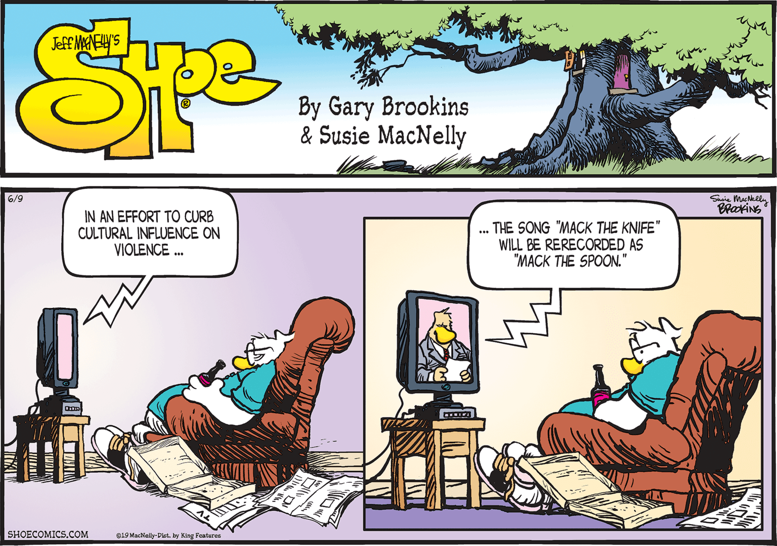Animated cartoon OCR: Shsie MacNklly BrookiNS 6/9 IN AN EFFORT TO CURB CULTURAL INFLUENCE ON VIOLENCE . THE SONG "MACK THE KNIFE" WILL BE RERECORDED AS "MACK THE SPOON." ME SHOECOMICS.COM e19 MacNelly-Dist. by King Features Shsie MacNklly BrookiNS 6/9 IN AN EFFORT TO CURB CULTURAL INFLUENCE ON VIOLENCE . THE SONG "MACK THE KNIFE" WILL BE RERECORDED AS "MACK THE SPOON." ME SHOECOMICS.COM e19 MacNelly-Dist. by King Features