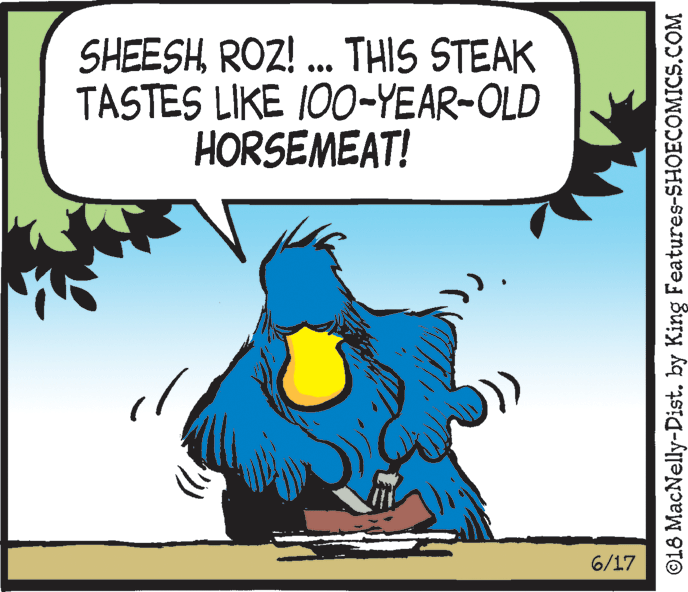 Beak OCR: SHEESHROZ! ... THIS STEAK TASTES LIKE I00-YEAR-OLD HORSEMEAT! 6/17 ©18 MacNelly-Dist. by King Features-SHOECOMICS.COM SHEESHROZ! ... THIS STEAK TASTES LIKE I00-YEAR-OLD HORSEMEAT! 6/17 ©18 MacNelly-Dist. by King Features-SHOECOMICS.COM