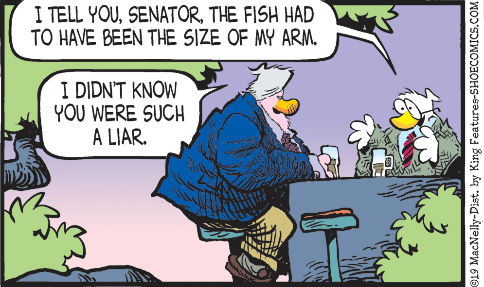 Art OCR: I TELL YOUTHE FISH HAD TO HAVE BEEN THE SIZE OF MY ARM. IDIDNT K?OW YOU WERE SUCH A LIAR. ©19 MacNelly-Dist. by King Features-SHOECOMICS.COM I TELL YOUTHE FISH HAD TO HAVE BEEN THE SIZE OF MY ARM. IDIDNT K?OW YOU WERE SUCH A LIAR. ©19 MacNelly-Dist. by King Features-SHOECOMICS.COM
