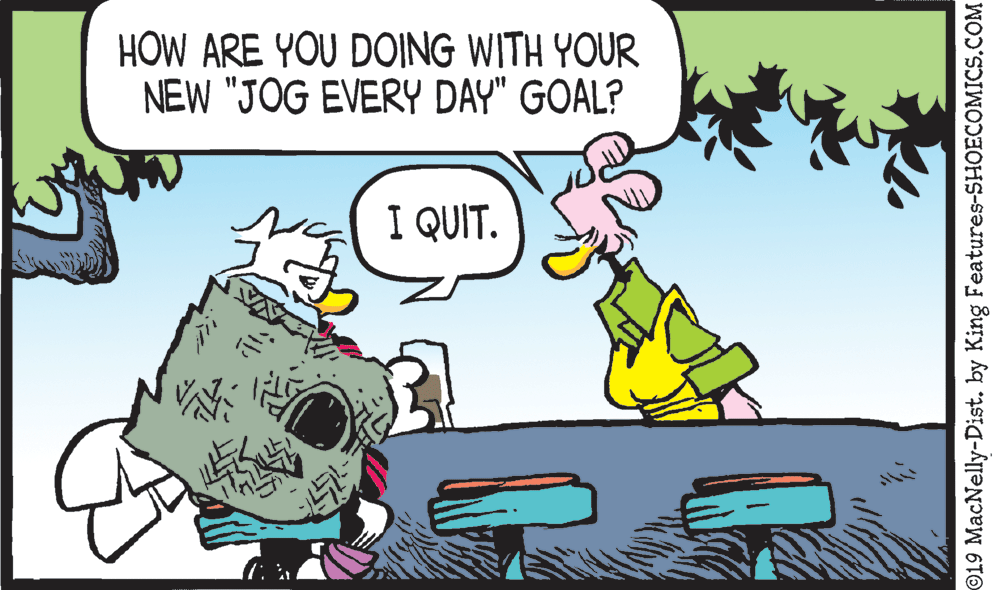 Conversation OCR: HOW ARE YOU DOING WITH YOUR NEW "JOG EVERY DAY" GOAL? I QUIT. ©19 MacNelly-Dist. by King Features-SHOECOMICS.COM HOW ARE YOU DOING WITH YOUR NEW "JOG EVERY DAY" GOAL? I QUIT. ©19 MacNelly-Dist. by King Features-SHOECOMICS.COM