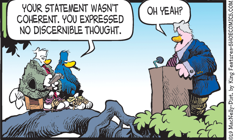 Conversation OCR: YOUR STATEMENT WASN'T COHERENT. YOU EXPRESSED NO DISCERNIBLE THOUGHT. OH YEAH? ©19 MacNelly-Dist. by King Features-SHOECOMICS.COM YOUR STATEMENT WASN'T COHERENT. YOU EXPRESSED NO DISCERNIBLE THOUGHT. OH YEAH? ©19 MacNelly-Dist. by King Features-SHOECOMICS.COM