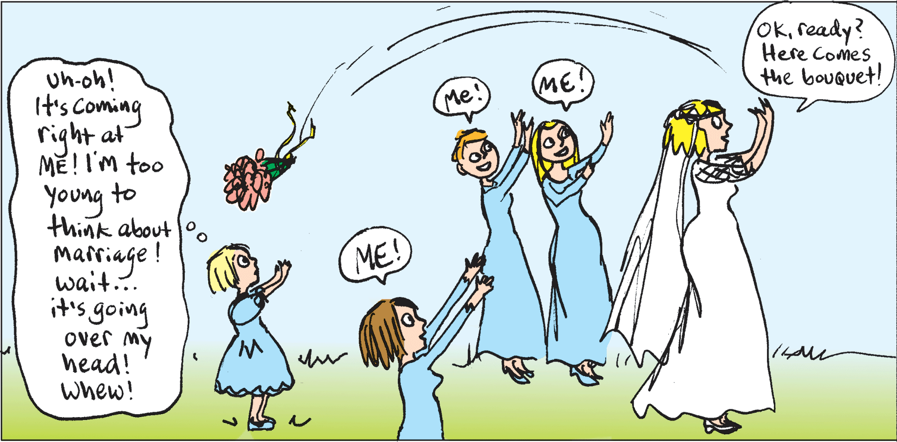 People in nature OCR: Okready? Here Comes Uh-oh! It's Coming right at ME!I'm too Young to think about (ME!) the bouquet! Me Marriage ! ME! wait... it's going over my head! whew! Okready? Here Comes Uh-oh! It's Coming right at ME!I'm too Young to think about (ME!) the bouquet! Me Marriage ! ME! wait... it's going over my head! whew!